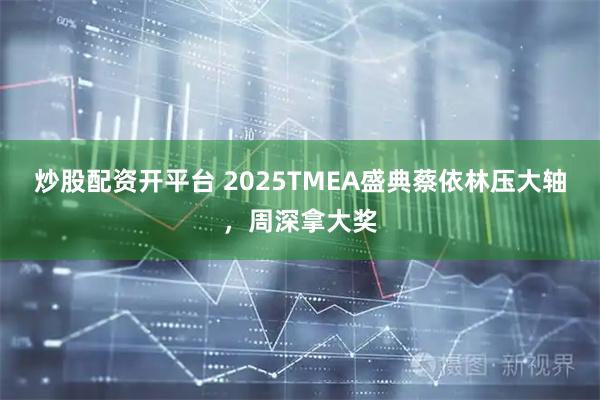 炒股配资开平台 2025TMEA盛典蔡依林压大轴，周深拿大奖