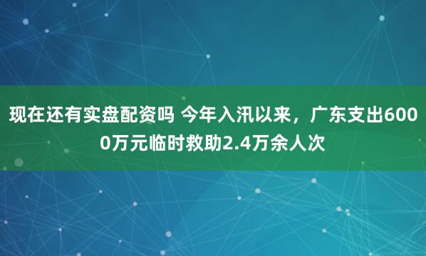 现在还有实盘配资吗 今年入汛以来，广东支出6000万元临时救助2.4万余人次