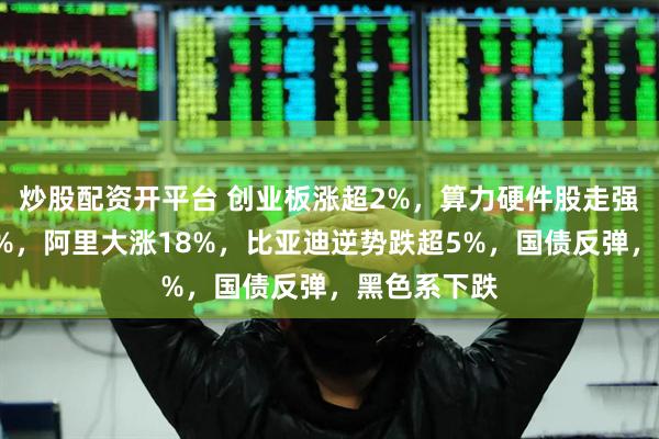 炒股配资开平台 创业板涨超2%，算力硬件股走强，恒指涨2%，阿里大涨18%，比亚迪逆势跌超5%，国债反弹，黑色系下跌