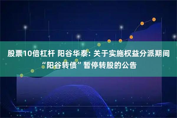 股票10倍杠杆 阳谷华泰: 关于实施权益分派期间“阳谷转债”暂停转股的公告