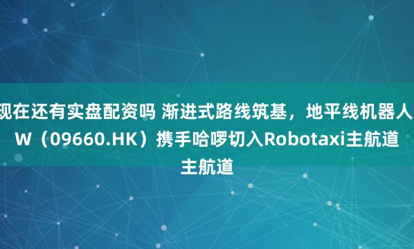 现在还有实盘配资吗 渐进式路线筑基，地平线机器人-W（09660.HK）携手哈啰切入Robotaxi主航道
