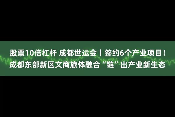 股票10倍杠杆 成都世运会丨签约6个产业项目！成都东部新区文商旅体融合“链”出产业新生态