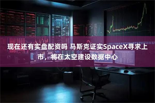 现在还有实盘配资吗 马斯克证实SpaceX寻求上市，将在太空建设数据中心