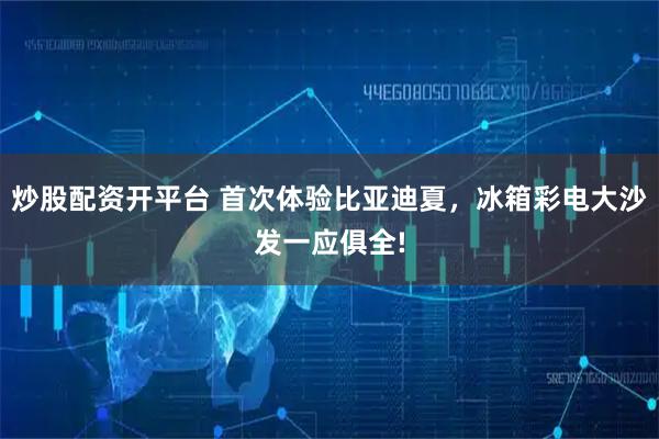 炒股配资开平台 首次体验比亚迪夏，冰箱彩电大沙发一应俱全!