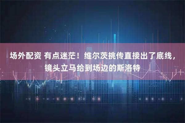场外配资 有点迷茫！维尔茨挑传直接出了底线，镜头立马给到场边的斯洛特