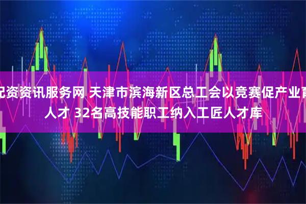 配资资讯服务网 天津市滨海新区总工会以竞赛促产业育人才 32名高技能职工纳入工匠人才库