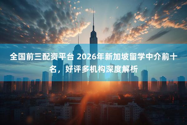 全国前三配资平台 2026年新加坡留学中介前十名，好评多机构深度解析