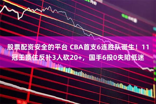 股票配资安全的平台 CBA首支6连胜队诞生！11冠王顶住反扑3人砍20+，国手6投0失陷低迷