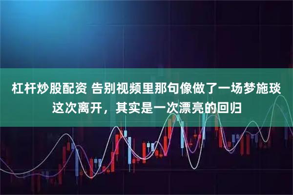 杠杆炒股配资 告别视频里那句像做了一场梦施琰这次离开，其实是一次漂亮的回归