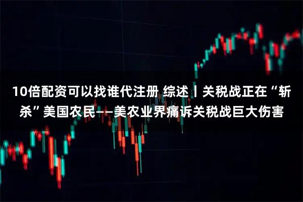 10倍配资可以找谁代注册 综述丨关税战正在“斩杀”美国农民——美农业界痛诉关税战巨大伤害