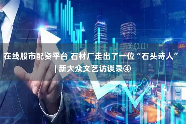 在线股市配资平台 石材厂走出了一位“石头诗人” | 新大众文艺访谈录④