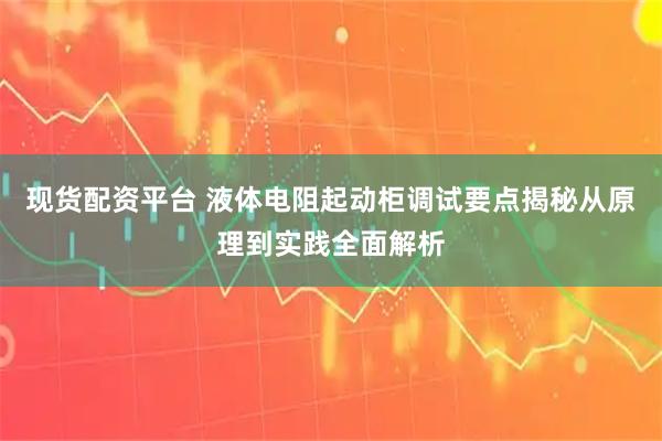 现货配资平台 液体电阻起动柜调试要点揭秘从原理到实践全面解析