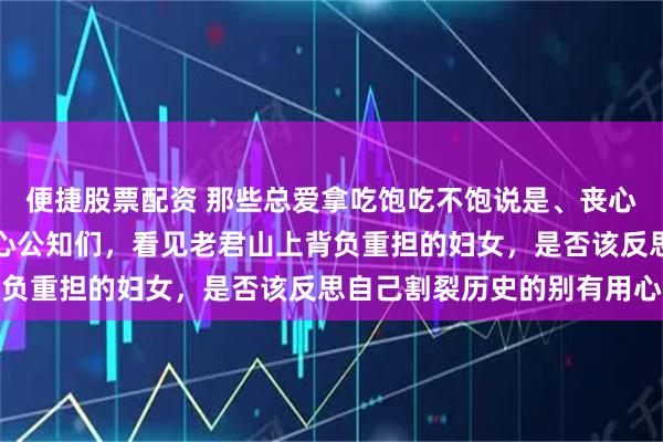 便捷股票配资 那些总爱拿吃饱吃不饱说是、丧心病狂诋毁前三十年的黑心公知们，看见老君山上背负重担的妇女，是否该反思自己割裂历史的别有用心