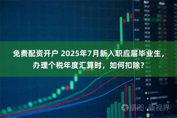 免费配资开户 2025年7月新入职应届毕业生，办理个税年度汇算时，如何扣除？