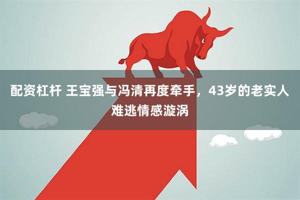 配资杠杆 王宝强与冯清再度牵手，43岁的老实人难逃情感漩涡