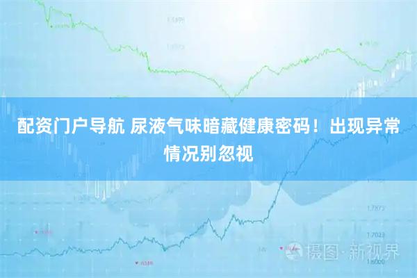 配资门户导航 尿液气味暗藏健康密码！出现异常情况别忽视