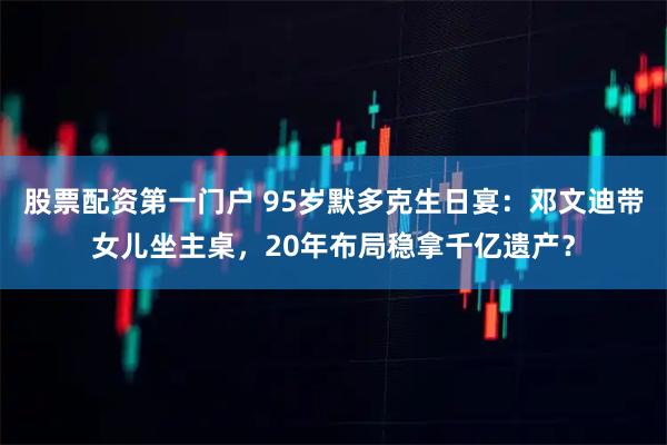 股票配资第一门户 95岁默多克生日宴：邓文迪带女儿坐主桌，20年布局稳拿千亿遗产？