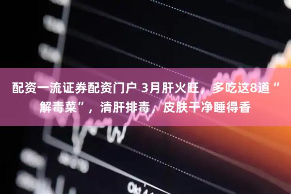 配资一流证券配资门户 3月肝火旺，多吃这8道“解毒菜”，清肝排毒，皮肤干净睡得香