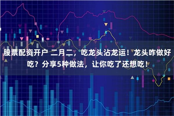 股票配资开户 二月二，吃龙头沾龙运！龙头咋做好吃？分享5种做法，让你吃了还想吃！