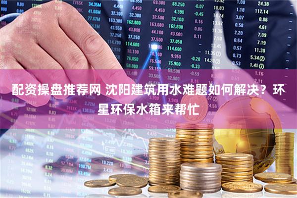 配资操盘推荐网 沈阳建筑用水难题如何解决？环星环保水箱来帮忙