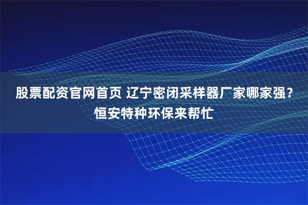 股票配资官网首页 辽宁密闭采样器厂家哪家强？恒安特种环保来帮忙