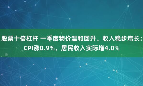 股票十倍杠杆 一季度物价温和回升、收入稳步增长：CPI涨0.9%，居民收入实际增4.0%