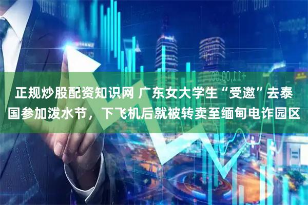 正规炒股配资知识网 广东女大学生“受邀”去泰国参加泼水节，下飞机后就被转卖至缅甸电诈园区