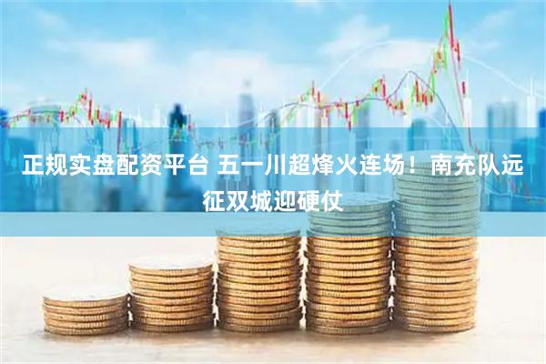 正规实盘配资平台 五一川超烽火连场！南充队远征双城迎硬仗