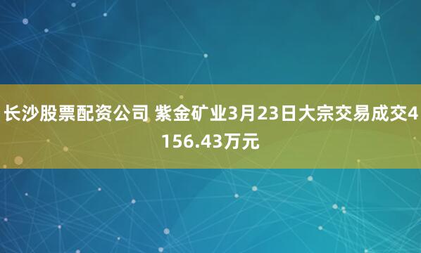 长沙股票配资公司 紫金矿业3月23日大宗交易成交4156.43万元