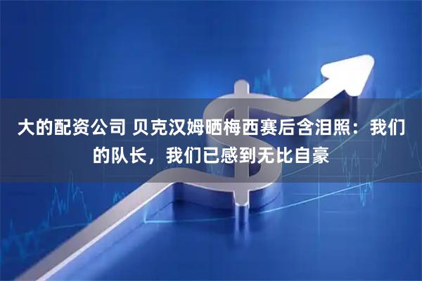 大的配资公司 贝克汉姆晒梅西赛后含泪照：我们的队长，我们已感到无比自豪